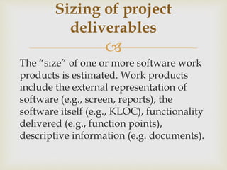 
The “size” of one or more software work
products is estimated. Work products
include the external representation of
software (e.g., screen, reports), the
software itself (e.g., KLOC), functionality
delivered (e.g., function points),
descriptive information (e.g. documents).
Sizing of project
deliverables
 