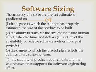 
The accuracy of a software project estimate is
predicated on
(1)the degree to which the planner has properly
estimated the size of the product to be built.
(2) the ability to translate the size estimate into human
effort, calendar time, and dollars (a function of the
availability of reliable software metrics from past
projects).
(3) the degree to which the project plan reflects the
abilities of the software team.
(4) the stability of product requirements and the
environment that supports the software engineering
effort.
Software Sizing
 