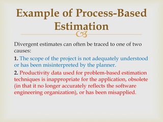 
Divergent estimates can often be traced to one of two
causes:
1. The scope of the project is not adequately understood
or has been misinterpreted by the planner.
2. Productivity data used for problem-based estimation
techniques is inappropriate for the application, obsolete
(in that it no longer accurately reflects the software
engineering organization), or has been misapplied.
Example of Process-Based
Estimation
 