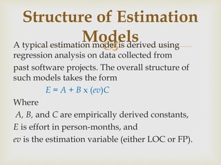 A typical estimation model is derived using
regression analysis on data collected from
past software projects. The overall structure of
such models takes the form
E = A + B x (ev)C
Where
A, B, and C are empirically derived constants,
E is effort in person-months, and
ev is the estimation variable (either LOC or FP).
Structure of Estimation
Models
 