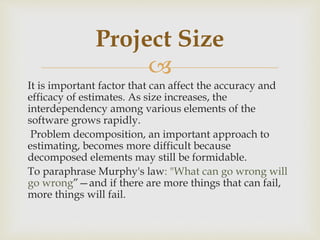 
It is important factor that can affect the accuracy and
efficacy of estimates. As size increases, the
interdependency among various elements of the
software grows rapidly.
Problem decomposition, an important approach to
estimating, becomes more difficult because
decomposed elements may still be formidable.
To paraphrase Murphy's law: "What can go wrong will
go wrong”—and if there are more things that can fail,
more things will fail.
Project Size
 
