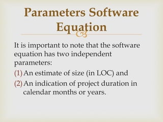 
It is important to note that the software
equation has two independent
parameters:
(1)An estimate of size (in LOC) and
(2)An indication of project duration in
calendar months or years.
Parameters Software
Equation
 