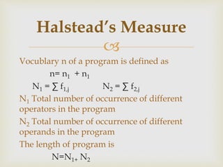 
Vocublary n of a program is defined as
n= n1 + n1
N1 = ∑ f1,j N2 = ∑ f2,j
N1 Total number of occurrence of different
operators in the program
N2 Total number of occurrence of different
operands in the program
The length of program is
N=N1+ N2
Halstead’s Measure
 