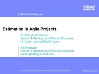 IBM Global Services




Estimation in Agile Projects
         Dr. Christoph Steindl
         Senior IT Architect and Method Exponent
         christoph_steindl@at.ibm.com

         Pål Krogdahl
         Senior IT Architect and Method Exponent
         pal.krogdahl@se.ibm.com




         IBM Academy of Technology Best Practices in Project Estimation Conference   © 2005 IBM Corporation
 