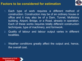 Factors to be considered for estimation
1. Each type of work requires a different method of
construction. Construction may be of an ordinary house or
office and it may also be of a Dam, Tunnel, Multistory
building, Airport, Bridge, or a Road, already in operation.
Each of these works requires totally different construction
techniques, type of machinery, and formwork.
2. Quality of labour and labour output varies in different
localities.
3. Weather conditions greatly affect the output and, hence,
the overall cost.
Department of Civil
Engineering
 