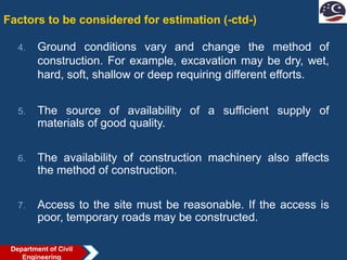 Factors to be considered for estimation (-ctd-)
4. Ground conditions vary and change the method of
construction. For example, excavation may be dry, wet,
hard, soft, shallow or deep requiring different efforts.
5. The source of availability of a sufficient supply of
materials of good quality.
6. The availability of construction machinery also affects
the method of construction.
7. Access to the site must be reasonable. If the access is
poor, temporary roads may be constructed.
Department of Civil
Engineering
 