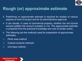 Rough (or) approximate estimate
 Preliminary or approximate estimate is required for studies of various
aspects of work of project and for its administrative approval.
 It can decide, in case of commercial projects, whether the net income
earned justifies the amount invested or not. The approximate estimate
is prepared from the practical knowledge and cost of similar works.
 The following are the methods used for preparation of approximate
estimates.
1) Plinth area method
2) Cubical contents methods
3) Unit base method.
Department of Civil
Engineering
 