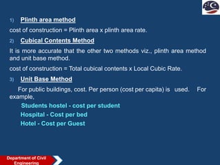 1) Plinth area method
cost of construction = Plinth area x plinth area rate.
2) Cubical Contents Method
It is more accurate that the other two methods viz., plinth area method
and unit base method.
cost of construction = Total cubical contents x Local Cubic Rate.
3) Unit Base Method
. For public buildings, cost. Per person (cost per capita) is used. For
example,
Students hostel - cost per student
Hospital - Cost per bed
Hotel - Cost per Guest
Department of Civil
Engineering
 