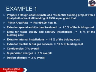 EXAMPLE 1
 Prepare a Rough-cost Estimate of a residential building project with a
total plinth area of all building of 1500 sq.m. given that:
 Plinth Area Rate = Rs: 950.00 / sq. ft.
 Extra for special architectural treatment = 1.5 % of the buiding cost.
 Extra for water supply and sanitary installations = 5 % of the
building cost.
 Extra for internal installations = 14 % of the buiding cost
 Extra for Electric & Sui gas services = 16 % of buiding cost
 Contigencies 3 % overall
 Supervision charges = 8 % overall
 Design charges = 2 % overall
Department of Civil
Engineering
 