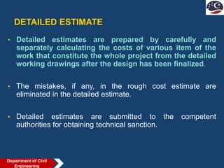 DETAILED ESTIMATE
• Detailed estimates are prepared by carefully and
separately calculating the costs of various item of the
work that constitute the whole project from the detailed
working drawings after the design has been finalized.
• The mistakes, if any, in the rough cost estimate are
eliminated in the detailed estimate.
• Detailed estimates are submitted to the competent
authorities for obtaining technical sanction.
Department of Civil
Engineering
 