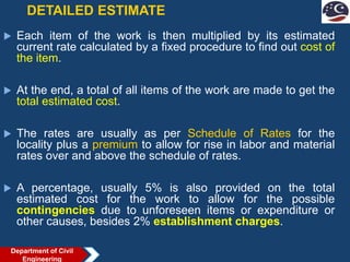 DETAILED ESTIMATE
 Each item of the work is then multiplied by its estimated
current rate calculated by a fixed procedure to find out cost of
the item.
 At the end, a total of all items of the work are made to get the
total estimated cost.
 The rates are usually as per Schedule of Rates for the
locality plus a premium to allow for rise in labor and material
rates over and above the schedule of rates.
 A percentage, usually 5% is also provided on the total
estimated cost for the work to allow for the possible
contingencies due to unforeseen items or expenditure or
other causes, besides 2% establishment charges.
Department of Civil
Engineering
 