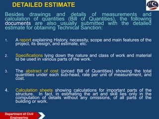 DETAILED ESTIMATE
Besides drawings and details of measurements and
calculation of quantities (Bill of Quantities), the following
documents are also usually submitted with the detailed
estimate for obtaining Technical Sanction:
1. A report explaining History, necessity, scope and main features of the
project, its design, and estimate, etc.
2. Specifications lying down the nature and class of work and material
to be used in various parts of the work.
3. The abstract of cost (priced Bill of Quantities) showing the total
quantities under each sub-head, rate per unit of measurement, and
cost.
4. Calculation sheets showing calculations for important parts of the
structure. In fact, in estimating the art and skill lies only in the
computation of details without any omissions, of all parts of the
building or work.
Department of Civil
Engineering
 