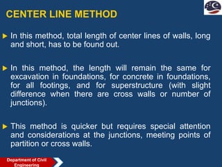 CENTER LINE METHOD
 In this method, total length of center lines of walls, long
and short, has to be found out.
 In this method, the length will remain the same for
excavation in foundations, for concrete in foundations,
for all footings, and for superstructure (with slight
difference when there are cross walls or number of
junctions).
 This method is quicker but requires special attention
and considerations at the junctions, meeting points of
partition or cross walls.
Department of Civil
Engineering
 