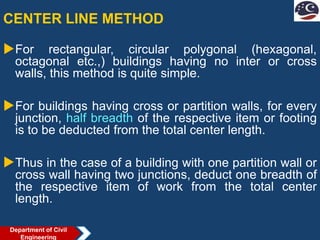 CENTER LINE METHOD
For rectangular, circular polygonal (hexagonal,
octagonal etc.,) buildings having no inter or cross
walls, this method is quite simple.
For buildings having cross or partition walls, for every
junction, half breadth of the respective item or footing
is to be deducted from the total center length.
Thus in the case of a building with one partition wall or
cross wall having two junctions, deduct one breadth of
the respective item of work from the total center
length.
Department of Civil
Engineering
 