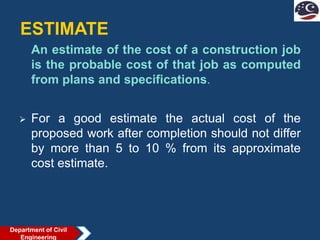 ESTIMATE
An estimate of the cost of a construction job
is the probable cost of that job as computed
from plans and specifications.
 For a good estimate the actual cost of the
proposed work after completion should not differ
by more than 5 to 10 % from its approximate
cost estimate.
Department of Civil
Engineering
 