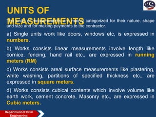 UNITS OF
MEASUREMENTS
The units of measurements are mainly categorized for their nature, shape
and size and for making payments to the contractor.
a) Single units work like doors, windows etc, is expressed in
numbers.
b) Works consists linear measurements involve length like
cornice, fencing, hand rail etc., are expressed in running
meters (RM)
c) Works consists areal surface measurements like plastering,
white washing, partitions of specified thickness etc., are
expressed in square meters.
d) Works consists cubical contents which involve volume like
earth work, cement concrete, Masonry etc., are expressed in
Cubic meters.
Department of Civil
Engineering
 