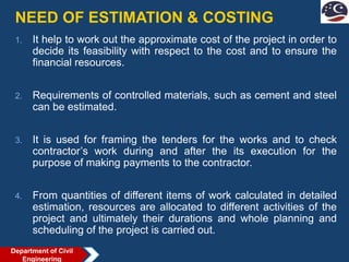 NEED OF ESTIMATION & COSTING
1. It help to work out the approximate cost of the project in order to
decide its feasibility with respect to the cost and to ensure the
financial resources.
2. Requirements of controlled materials, such as cement and steel
can be estimated.
3. It is used for framing the tenders for the works and to check
contractor’s work during and after the its execution for the
purpose of making payments to the contractor.
4. From quantities of different items of work calculated in detailed
estimation, resources are allocated to different activities of the
project and ultimately their durations and whole planning and
scheduling of the project is carried out.
Department of Civil
Engineering
 