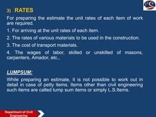 3) RATES
For preparing the estimate the unit rates of each item of work
are required.
1. For arriving at the unit rates of each item.
2. The rates of various materials to be used in the construction.
3. The cost of transport materials.
4. The wages of labor, skilled or unskilled of masons,
carpenters, Amador, etc.,
LUMPSUM:
While preparing an estimate, it is not possible to work out in
detail in case of petty items. Items other than civil engineering
such items are called lump sum items or simply L.S.Items.
Department of Civil
Engineering
 