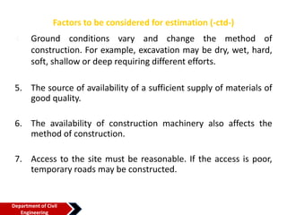 Factors to be considered for estimation (-ctd-)
4. Ground conditions vary and change the method of
construction. For example, excavation may be dry, wet, hard,
soft, shallow or deep requiring different efforts.
5. The source of availability of a sufficient supply of materials of
good quality.
6. The availability of construction machinery also affects the
method of construction.
7. Access to the site must be reasonable. If the access is poor,
temporary roads may be constructed.
Department of Civil
Engineering
 