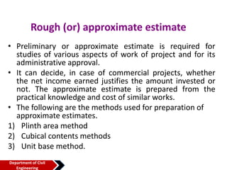 Rough (or) approximate estimate
• Preliminary or approximate estimate is required for
studies of various aspects of work of project and for its
administrative approval.
• It can decide, in case of commercial projects, whether
the net income earned justifies the amount invested or
not. The approximate estimate is prepared from the
practical knowledge and cost of similar works.
• The following are the methods used for preparation of
approximate estimates.
1) Plinth area method
2) Cubical contents methods
3) Unit base method.
Department of Civil
Engineering
 