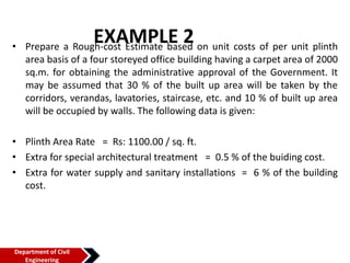 EXAMPLE 2
• Prepare a Rough-cost Estimate based on unit costs of per unit plinth
area basis of a four storeyed office building having a carpet area of 2000
sq.m. for obtaining the administrative approval of the Government. It
may be assumed that 30 % of the built up area will be taken by the
corridors, verandas, lavatories, staircase, etc. and 10 % of built up area
will be occupied by walls. The following data is given:
• Plinth Area Rate = Rs: 1100.00 / sq. ft.
• Extra for special architectural treatment = 0.5 % of the buiding cost.
• Extra for water supply and sanitary installations = 6 % of the building
cost.
Department of Civil
Engineering
 