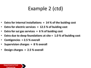 Example 2 (ctd)
• Extra for internal installations = 14 % of the buiding cost
• Extra for electric services = 12.5 % of buiding cost
• Extra for sui gas services = 6 % of buiding cost
• Extra due to deep foundations at site = 1.0 % of buiding cost
• Contigencies = 2.5 % overall
• Supervision charges = 8 % overall
• Design charges = 2.5 % overall
Department of Civil
Engineering
 