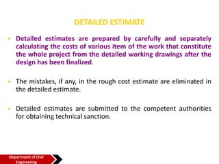 DETAILED ESTIMATE
• Detailed estimates are prepared by carefully and separately
calculating the costs of various item of the work that constitute
the whole project from the detailed working drawings after the
design has been finalized.
• The mistakes, if any, in the rough cost estimate are eliminated in
the detailed estimate.
• Detailed estimates are submitted to the competent authorities
for obtaining technical sanction.
Department of Civil
Engineering
 