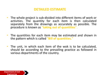 DETAILED ESTIMATE
• The whole project is sub-divided into different items of work or
activities. The quantity for each item is then calculated
separately from the drawings as accurately as possible. The
procedure is known as "taking out of quantities".
• The quantities for each item may be estimated and shown in
the pattern which is called "Bill of quantities."
• The unit, in which each item of the wok is to be calculated,
should be according to the prevailing practice as followed in
various departments of the country.
Department of Civil
Engineering
 