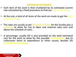 DETAILED ESTIMATE
• Each item of the work is then multiplied by its estimated current
rate calculated by a fixed procedure to find out cost of the item.
• At the end, a total of all items of the work are made to get the total
estimated cost.
• The rates are usually as per Schedule of Rates for the locality plus a
premium to allow for rise in labor and material rates over and
above the schedule of rates.
• A percentage, usually 5% is also provided on the total estimated
cost for the work to allow for the possible contingencies due to
unforeseen items or expenditure or other causes, besides 2%
establishment charges.
Department of Civil
Engineering
 