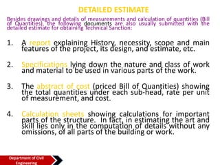 DETAILED ESTIMATE
Besides drawings and details of measurements and calculation of quantities (Bill
of Quantities), the following documents are also usually submitted with the
detailed estimate for obtaining Technical Sanction:
1. A report explaining History, necessity, scope and main
features of the project, its design, and estimate, etc.
2. Specifications lying down the nature and class of work
and material to be used in various parts of the work.
3. The abstract of cost (priced Bill of Quantities) showing
the total quantities under each sub-head, rate per unit
of measurement, and cost.
4. Calculation sheets showing calculations for important
parts of the structure. In fact, in estimating the art and
skill lies only in the computation of details without any
omissions, of all parts of the building or work.
Department of Civil
Engineering
 