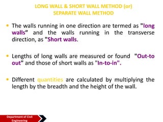 LONG WALL & SHORT WALL METHOD (or)
SEPARATE WALL METHOD
• The walls running in one direction are termed as "long
walls” and the walls running in the transverse
direction, as "Short walls.
• Lengths of long walls are measured or found "Out-to
out" and those of short walls as "In-to-in".
• Different quantities are calculated by multiplying the
length by the breadth and the height of the wall.
Department of Civil
Engineering
 