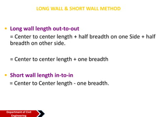 LONG WALL & SHORT WALL METHOD
• Long wall length out-to-out
= Center to center length + half breadth on one Side + half
breadth on other side.
= Center to center length + one breadth
• Short wall length in-to-in
= Center to Center length - one breadth.
Department of Civil
Engineering
 
