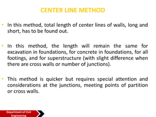 CENTER LINE METHOD
• In this method, total length of center lines of walls, long and
short, has to be found out.
• In this method, the length will remain the same for
excavation in foundations, for concrete in foundations, for all
footings, and for superstructure (with slight difference when
there are cross walls or number of junctions).
• This method is quicker but requires special attention and
considerations at the junctions, meeting points of partition
or cross walls.
Department of Civil
Engineering
 