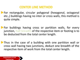 CENTER LINE METHOD
For rectangular, circular polygonal (hexagonal, octagonal
etc.,) buildings having no inter or cross walls, this method is
quite simple.
For buildings having cross or partition walls, for every
junction, half breadth of the respective item or footing is to
be deducted from the total center length.
Thus in the case of a building with one partition wall or
cross wall having two junctions, deduct one breadth of the
respective item of work from the total center length.
Department of Civil
Engineering
 