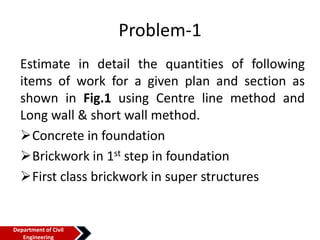 Problem-1
Estimate in detail the quantities of following
items of work for a given plan and section as
shown in Fig.1 using Centre line method and
Long wall & short wall method.
Concrete in foundation
Brickwork in 1st step in foundation
First class brickwork in super structures
Department of Civil
Engineering
 