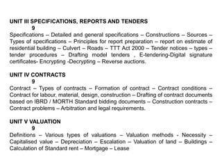 UNIT III SPECIFICATIONS, REPORTS AND TENDERS
9
Specifications – Detailed and general specifications – Constructions – Sources –
Types of specifications – Principles for report preparation – report on estimate of
residential building – Culvert – Roads – TTT Act 2000 – Tender notices – types –
tender procedures – Drafting model tenders , E-tendering-Digital signature
certificates- Encrypting -Decrypting – Reverse auctions.
UNIT IV CONTRACTS
9
Contract – Types of contracts – Formation of contract – Contract conditions –
Contract for labour, material, design, construction – Drafting of contract documents
based on IBRD / MORTH Standard bidding documents – Construction contracts –
Contract problems – Arbitration and legal requirements.
UNIT V VALUATION
9
Definitions – Various types of valuations – Valuation methods - Necessity –
Capitalised value – Depreciation – Escalation – Valuation of land – Buildings –
Calculation of Standard rent – Mortgage – Lease
 