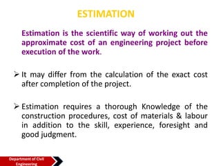 ESTIMATION
Estimation is the scientific way of working out the
approximate cost of an engineering project before
execution of the work.
 It may differ from the calculation of the exact cost
after completion of the project.
 Estimation requires a thorough Knowledge of the
construction procedures, cost of materials & labour
in addition to the skill, experience, foresight and
good judgment.
Department of Civil
Engineering
 