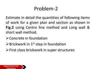 Problem-2
Estimate in detail the quantities of following items
of work for a given plan and section as shown in
Fig.2 using Centre line method and Long wall &
short wall method.
Concrete in foundation
Brickwork in 1st step in foundation
First class brickwork in super structures
Department of Civil
Engineering
 