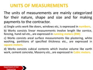 UNITS OF MEASUREMENTS
The units of measurements are mainly categorized
for their nature, shape and size and for making
payments to the contractor.
a) Single units work like doors, windows etc, is expressed in numbers.
b) Works consists linear measurements involve length like cornice,
fencing, hand rail etc., are expressed in running meters (RM)
c) Works consists areal surface measurements like plastering, white
washing, partitions of specified thickness etc., are expressed in
square meters.
d) Works consists cubical contents which involve volume like earth
work, cement concrete, Masonry etc., are expressed in Cubic meters.
Department of Civil
Engineering
 