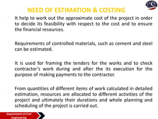 NEED OF ESTIMATION & COSTING
1. It help to work out the approximate cost of the project in order
to decide its feasibility with respect to the cost and to ensure
the financial resources.
2. Requirements of controlled materials, such as cement and steel
can be estimated.
3. It is used for framing the tenders for the works and to check
contractor’s work during and after the its execution for the
purpose of making payments to the contractor.
4. From quantities of different items of work calculated in detailed
estimation, resources are allocated to different activities of the
project and ultimately their durations and whole planning and
scheduling of the project is carried out.
Department of Civil
Engineering
 