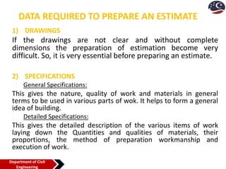 DATA REQUIRED TO PREPARE AN ESTIMATE
1) DRAWINGS
If the drawings are not clear and without complete
dimensions the preparation of estimation become very
difficult. So, it is very essential before preparing an estimate.
2) SPECIFICATIONS
a) General Specifications:
This gives the nature, quality of work and materials in general
terms to be used in various parts of wok. It helps to form a general
idea of building.
b) Detailed Specifications:
This gives the detailed description of the various items of work
laying down the Quantities and qualities of materials, their
proportions, the method of preparation workmanship and
execution of work.
Department of Civil
Engineering
 