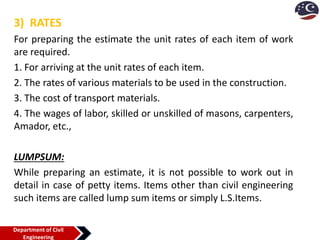 3) RATES
For preparing the estimate the unit rates of each item of work
are required.
1. For arriving at the unit rates of each item.
2. The rates of various materials to be used in the construction.
3. The cost of transport materials.
4. The wages of labor, skilled or unskilled of masons, carpenters,
Amador, etc.,
LUMPSUM:
While preparing an estimate, it is not possible to work out in
detail in case of petty items. Items other than civil engineering
such items are called lump sum items or simply L.S.Items.
Department of Civil
Engineering
 