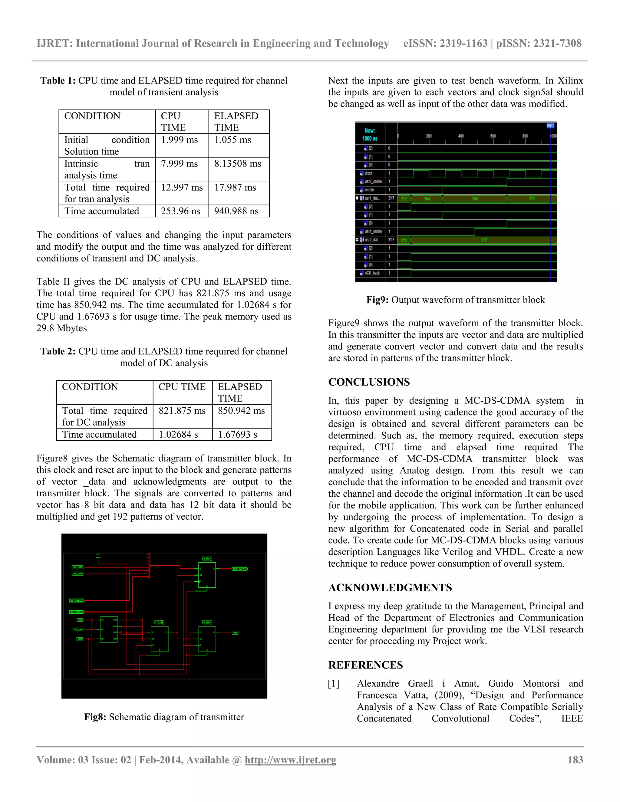 IJRET: International Journal of Research in Engineering and Technology eISSN: 2319-1163 | pISSN: 2321-7308
__________________________________________________________________________________________
Volume: 03 Issue: 02 | Feb-2014, Available @ http://www.ijret.org 183
Table 1: CPU time and ELAPSED time required for channel
model of transient analysis
CONDITION CPU
TIME
ELAPSED
TIME
Initial condition
Solution time
1.999 ms 1.055 ms
Intrinsic tran
analysis time
7.999 ms 8.13508 ms
Total time required
for tran analysis
12.997 ms 17.987 ms
Time accumulated 253.96 ns 940.988 ns
The conditions of values and changing the input parameters
and modify the output and the time was analyzed for different
conditions of transient and DC analysis.
Table II gives the DC analysis of CPU and ELAPSED time.
The total time required for CPU has 821.875 ms and usage
time has 850.942 ms. The time accumulated for 1.02684 s for
CPU and 1.67693 s for usage time. The peak memory used as
29.8 Mbytes
Table 2: CPU time and ELAPSED time required for channel
model of DC analysis
CONDITION CPU TIME ELAPSED
TIME
Total time required
for DC analysis
821.875 ms 850.942 ms
Time accumulated 1.02684 s 1.67693 s
Figure8 gives the Schematic diagram of transmitter block. In
this clock and reset are input to the block and generate patterns
of vector _data and acknowledgments are output to the
transmitter block. The signals are converted to patterns and
vector has 8 bit data and data has 12 bit data it should be
multiplied and get 192 patterns of vector.
Fig8: Schematic diagram of transmitter
Next the inputs are given to test bench waveform. In Xilinx
the inputs are given to each vectors and clock sign5al should
be changed as well as input of the other data was modified.
Fig9: Output waveform of transmitter block
Figure9 shows the output waveform of the transmitter block.
In this transmitter the inputs are vector and data are multiplied
and generate convert vector and convert data and the results
are stored in patterns of the transmitter block.
CONCLUSIONS
In, this paper by designing a MC-DS-CDMA system in
virtuoso environment using cadence the good accuracy of the
design is obtained and several different parameters can be
determined. Such as, the memory required, execution steps
required, CPU time and elapsed time required The
performance of MC-DS-CDMA transmitter block was
analyzed using Analog design. From this result we can
conclude that the information to be encoded and transmit over
the channel and decode the original information .It can be used
for the mobile application. This work can be further enhanced
by undergoing the process of implementation. To design a
new algorithm for Concatenated code in Serial and parallel
code. To create code for MC-DS-CDMA blocks using various
description Languages like Verilog and VHDL. Create a new
technique to reduce power consumption of overall system.
ACKNOWLEDGMENTS
I express my deep gratitude to the Management, Principal and
Head of the Department of Electronics and Communication
Engineering department for providing me the VLSI research
center for proceeding my Project work.
REFERENCES
[1] Alexandre Graell i Amat, Guido Montorsi and
Francesca Vatta, (2009), “Design and Performance
Analysis of a New Class of Rate Compatible Serially
Concatenated Convolutional Codes”, IEEE
 