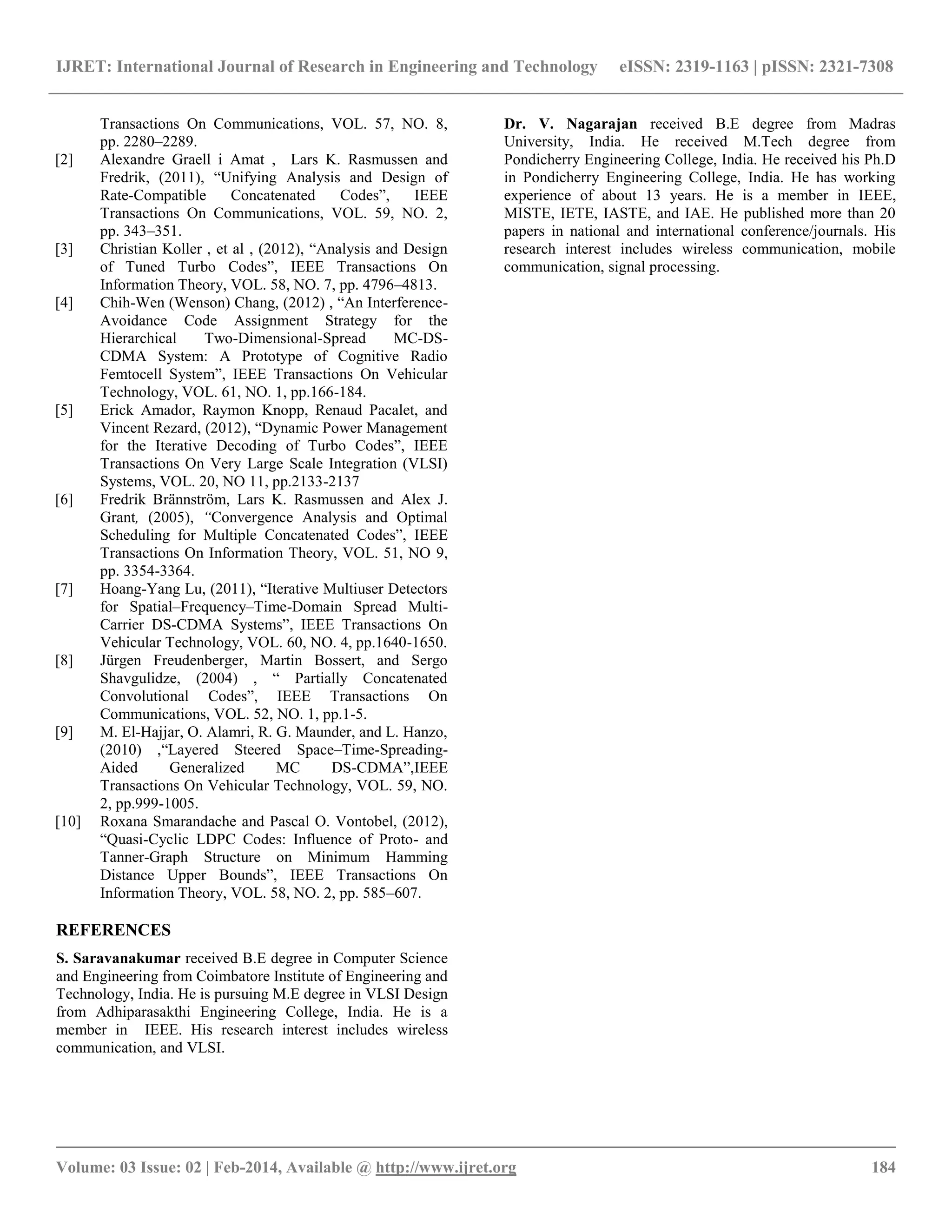IJRET: International Journal of Research in Engineering and Technology eISSN: 2319-1163 | pISSN: 2321-7308
__________________________________________________________________________________________
Volume: 03 Issue: 02 | Feb-2014, Available @ http://www.ijret.org 184
Transactions On Communications, VOL. 57, NO. 8,
pp. 2280–2289.
[2] Alexandre Graell i Amat , Lars K. Rasmussen and
Fredrik, (2011), “Unifying Analysis and Design of
Rate-Compatible Concatenated Codes”, IEEE
Transactions On Communications, VOL. 59, NO. 2,
pp. 343–351.
[3] Christian Koller , et al , (2012), “Analysis and Design
of Tuned Turbo Codes”, IEEE Transactions On
Information Theory, VOL. 58, NO. 7, pp. 4796–4813.
[4] Chih-Wen (Wenson) Chang, (2012) , “An Interference-
Avoidance Code Assignment Strategy for the
Hierarchical Two-Dimensional-Spread MC-DS-
CDMA System: A Prototype of Cognitive Radio
Femtocell System”, IEEE Transactions On Vehicular
Technology, VOL. 61, NO. 1, pp.166-184.
[5] Erick Amador, Raymon Knopp, Renaud Pacalet, and
Vincent Rezard, (2012), “Dynamic Power Management
for the Iterative Decoding of Turbo Codes”, IEEE
Transactions On Very Large Scale Integration (VLSI)
Systems, VOL. 20, NO 11, pp.2133-2137
[6] Fredrik Brännström, Lars K. Rasmussen and Alex J.
Grant, (2005), “Convergence Analysis and Optimal
Scheduling for Multiple Concatenated Codes”, IEEE
Transactions On Information Theory, VOL. 51, NO 9,
pp. 3354-3364.
[7] Hoang-Yang Lu, (2011), “Iterative Multiuser Detectors
for Spatial–Frequency–Time-Domain Spread Multi-
Carrier DS-CDMA Systems”, IEEE Transactions On
Vehicular Technology, VOL. 60, NO. 4, pp.1640-1650.
[8] Jürgen Freudenberger, Martin Bossert, and Sergo
Shavgulidze, (2004) , “ Partially Concatenated
Convolutional Codes”, IEEE Transactions On
Communications, VOL. 52, NO. 1, pp.1-5.
[9] M. El-Hajjar, O. Alamri, R. G. Maunder, and L. Hanzo,
(2010) ,“Layered Steered Space–Time-Spreading-
Aided Generalized MC DS-CDMA”,IEEE
Transactions On Vehicular Technology, VOL. 59, NO.
2, pp.999-1005.
[10] Roxana Smarandache and Pascal O. Vontobel, (2012),
“Quasi-Cyclic LDPC Codes: Influence of Proto- and
Tanner-Graph Structure on Minimum Hamming
Distance Upper Bounds”, IEEE Transactions On
Information Theory, VOL. 58, NO. 2, pp. 585–607.
REFERENCES
S. Saravanakumar received B.E degree in Computer Science
and Engineering from Coimbatore Institute of Engineering and
Technology, India. He is pursuing M.E degree in VLSI Design
from Adhiparasakthi Engineering College, India. He is a
member in IEEE. His research interest includes wireless
communication, and VLSI.
Dr. V. Nagarajan received B.E degree from Madras
University, India. He received M.Tech degree from
Pondicherry Engineering College, India. He received his Ph.D
in Pondicherry Engineering College, India. He has working
experience of about 13 years. He is a member in IEEE,
MISTE, IETE, IASTE, and IAE. He published more than 20
papers in national and international conference/journals. His
research interest includes wireless communication, mobile
communication, signal processing.
 