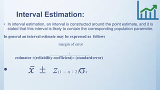 Interval Estimation:
• In interval estimation, an interval is constructed around the point estimate, and it is
stated that this interval is likely to contain the corresponding population parameter.
In general an interval estimate may be expressed as follows
margin of error
estimator (reliability coefficient) (standarderror)
• 𝑥  z(1   / 2 )x
 