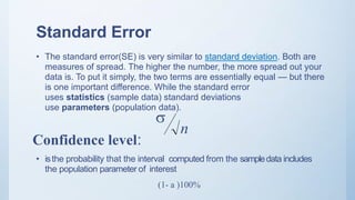 Standard Error
• The standard error(SE) is very similar to standard deviation. Both are
measures of spread. The higher the number, the more spread out your
data is. To put it simply, the two terms are essentially equal — but there
is one important difference. While the standard error
uses statistics (sample data) standard deviations
use parameters (population data).
• isthe probability that the interval computed from the sampledata includes
the population parameter of interest
Confidence level:
n

(1- a )100%
 