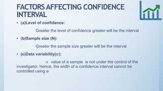 FACTORSAFFECTING CONFIDENCE
INTERVAL
• (a)Level of confidence:
Greater the level of confidence greater will be the interval
• (b)Sample size (N):
Greater the sample size greater will be the interval
• (c)Data variability():
 value of a sample is not under the control of the
investigator. Hence, the width of a confidence interval cannot be
controlled using 
 