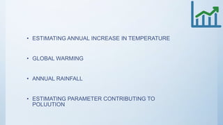 • ESTIMATING ANNUAL INCREASE IN TEMPERATURE
• GLOBAL WARMING
• ANNUAL RAINFALL
• ESTIMATING PARAMETER CONTRIBUTING TO
POLUUTION
 