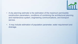 • A city planning estimate is the estimation of the maximum permissible
construction parameters, conditions of combining the architectural planning
and maintenance system, engineering communications, and transport
service.
• It may include estimation of population parameter, water requirement and
drainage.
 