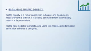 • ESTIMATING TRAFFIC DENSITY:
Traffic density is a major congestion indicator, and because its
measurement is difficult, it is usually estimated from other readily
measurable parameters.
Traffic flow model is formulate, and using this model, a model-based
estimation scheme is designed.
 